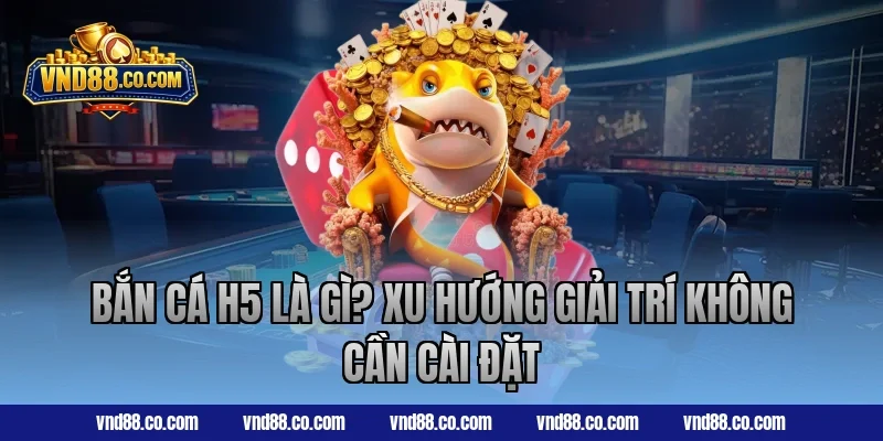 Bắn cá H5 là gì? Xu hướng giải trí không cần cài đặt